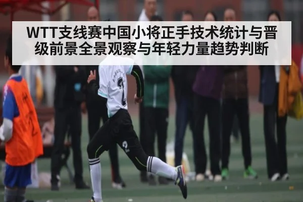 WTT支线赛中国小将正手技术统计与晋级前景全景观察与年轻力量趋势判断（kaiyun）