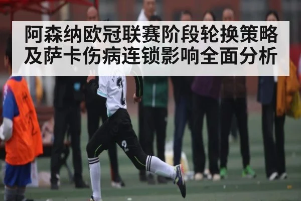 阿森纳欧冠联赛阶段轮换策略及萨卡伤病连锁影响全面分析（kaiyun）